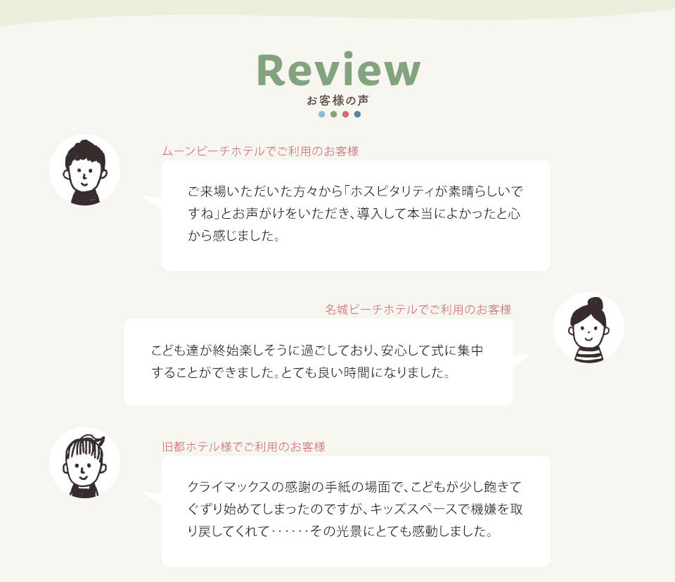お客様の声 ・ムーンビーチホテルでご利用のお客様 ご来場いただいた方々から 「ホスピタリティが素晴らしいで すね」とお声がけをいただき、導入して本当によかったと心 から感じました。 ・名城ビーチホテルでご利用のお客様 こども達が終始楽しそうに過ごしており、安心して式に集中 することができました。 とても良い時間になりました。 ・旧都ホテル様でご利用のお客様 クライマックスの感謝の手紙の場面で、 こどもが少し飽きて ぐずり始めてしまったのですが、キッズスペースで機嫌を取 り戻してくれて・・・・・・ その光景にとても感動しました。