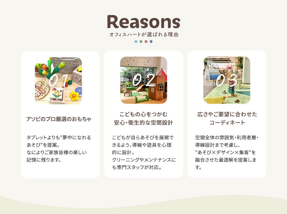 オフィスハートが選ばれる理由 01.アソビのプロ厳選のおもちゃ／こどもの心をつかむ 安心・衛生的な空間設計 タブレットよりも”夢中になれる あそび”を提案。なによりご家族皆様の楽しい 記憶に残ります。 02.こどもが自らあそびを展開で きるよう、導線や遊具を心理的に設計。クリーニングやメンテナンスにも専門スタッフが対応。 03.広さやご要望に合わせた コーディネート 空間全体の雰囲気・利用者層・ 導線設計まで考慮し、”あそび×デザイン×集客”を 融合させた最適解を提案します。