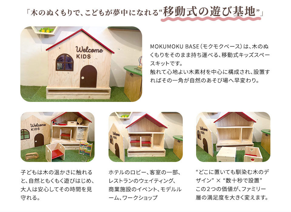 「木のぬくもりで、こどもが夢中になれる “移動式の遊び基地”」 MOKUMOKU BASE (モクモクベース) は、木のぬ くもりをそのまま持ち運る、 移動式キッズスペースキットです。