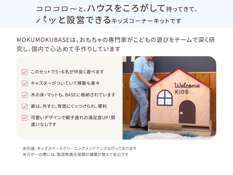 コロコロ~と、ハウスをころがして持ってきて、 パッと設営できるキッズコーナーキットです MOKUMOKUBASEは、 おもちゃの専門家がこどもの遊びをチームで深く研 究し、国内で心込めて手作りしています