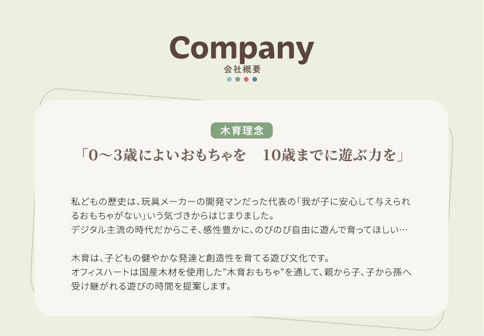 会社概要 「0~3歳によいおもちゃを 10歳までに遊ぶ力を」 私どもの歴史は、 玩具メーカーの開発マンだった代表の 「我が子に安心して与えられ るおもちゃがない」 いう気づきからはじまりました。 デジタル主流の時代だからこそ、 感性豊かに、のびのび自由に遊んで育ってほしい・・・ 木育は、子どもの健やかな発達と創造性を育てる遊び文化です。 オフィスハートは国産木材を使用した” 木育おもちゃ”を通して、親から子、子から孫へ 受け継がれる遊びの時間を提案します。