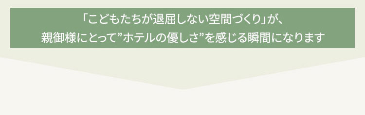 利用シーン―「こどもたちが退屈しない空間づくり」が、親御様にとって”ホテルの優しさ”を感じる瞬間になります