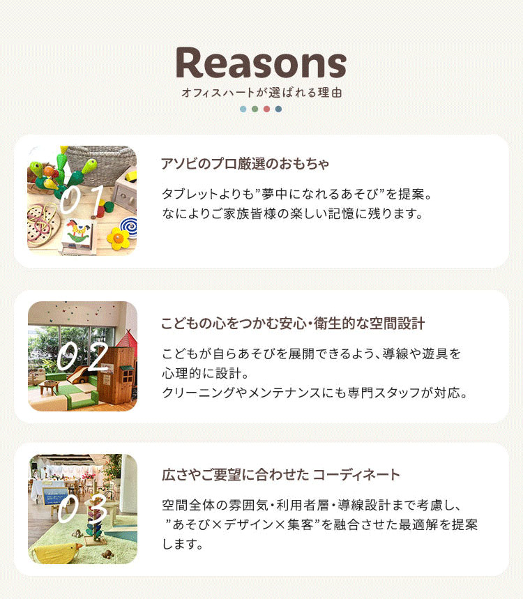 オフィスハートが選ばれる理由 01.アソビのプロ厳選のおもちゃ／こどもの心をつかむ 安心・衛生的な空間設計 タブレットよりも”夢中になれる あそび”を提案。なによりご家族皆様の楽しい 記憶に残ります。 02.こどもが自らあそびを展開で きるよう、導線や遊具を心理的に設計。クリーニングやメンテナンスにも専門スタッフが対応。 03.広さやご要望に合わせた コーディネート 空間全体の雰囲気・利用者層・ 導線設計まで考慮し、”あそび×デザイン×集客”を 融合させた最適解を提案します。