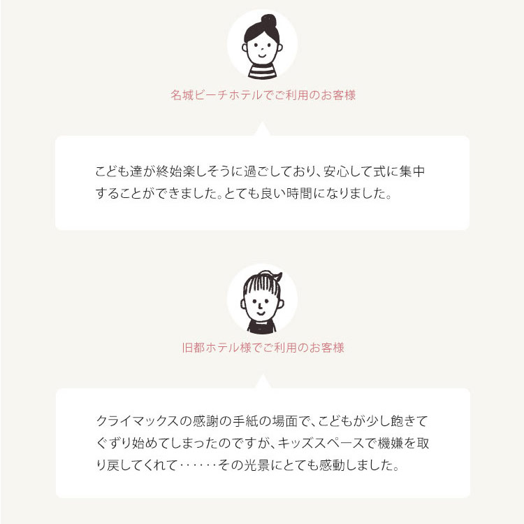 お客様の声 ・名城ビーチホテルでご利用のお客様 こども達が終始楽しそうに過ごしており、安心して式に集中 することができました。 とても良い時間になりました。 ・旧都ホテル様でご利用のお客様 クライマックスの感謝の手紙の場面で、 こどもが少し飽きて ぐずり始めてしまったのですが、キッズスペースで機嫌を取 り戻してくれて・・・・・・ その光景にとても感動しました。