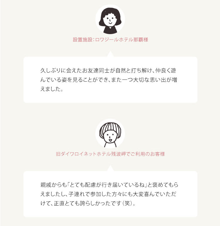 お客様の声 ・設置施設: ロワジールホテル那覇様 久しぶりに会えたお友達同士が自然と打ち解け、仲良く遊 んでいる姿を見ることができ、また一つ大切な思い出が増 えました。 ・ 旧ダイワロイネットホテル残波岬でご利用のお客様 親戚からも「とても配慮が行き届いているね」と褒めてもら えましたし、 子連れで参加した方々にも大変喜んでいただ けて、正直とても誇らしかったです(笑)。