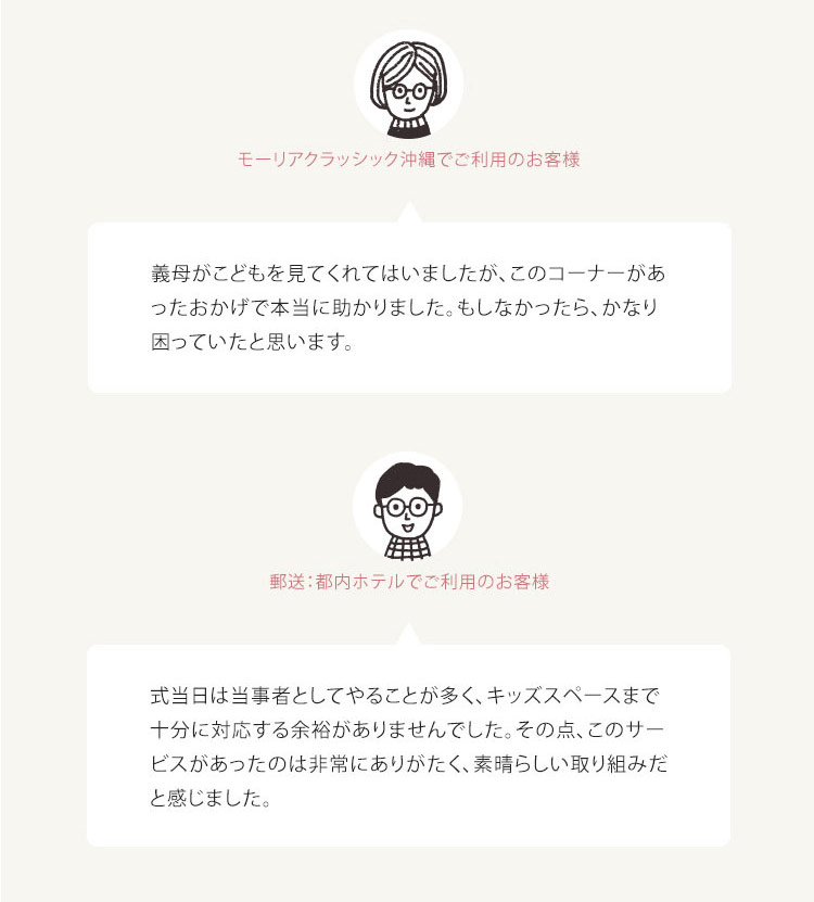 お客様の声・モーリアクラッシック沖縄でご利用のお客様 義母がこどもを見てくれてはいましたが、 このコーナーがあ ったおかげで本当に助かりました。 もしなかったら、かなり 困っていたと思います。 ・郵送:都内ホテルでご利用のお客様 式当日は当事者としてやることが多く、キッズスペースまで 十分に対応する余裕がありませんでした。 その点、このサー ビスがあったのは非常にありがたく、素晴らしい取り組みだ と感じました。