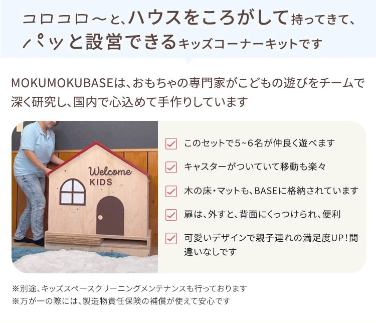 コロコロ~と、ハウスをころがして持ってきて、 パッと設営できるキッズコーナーキットです MOKUMOKUBASEは、 おもちゃの専門家がこどもの遊びをチームで深く研 究し、国内で心込めて手作りしています