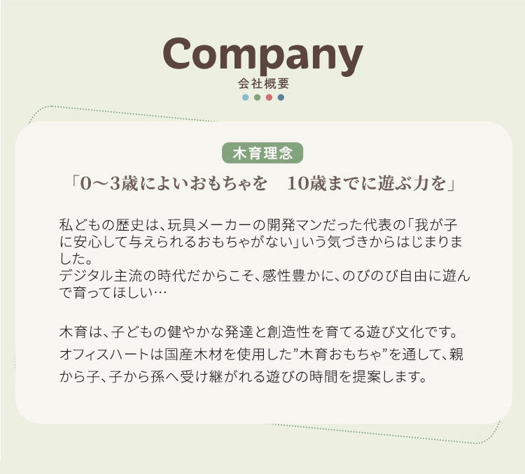 会社概要 「0~3歳によいおもちゃを 10歳までに遊ぶ力を」 私どもの歴史は、 玩具メーカーの開発マンだった代表の 「我が子に安心して与えられ るおもちゃがない」 いう気づきからはじまりました。 デジタル主流の時代だからこそ、 感性豊かに、のびのび自由に遊んで育ってほしい・・・ 木育は、子どもの健やかな発達と創造性を育てる遊び文化です。 オフィスハートは国産木材を使用した” 木育おもちゃ”を通して、親から子、子から孫へ 受け継がれる遊びの時間を提案します。